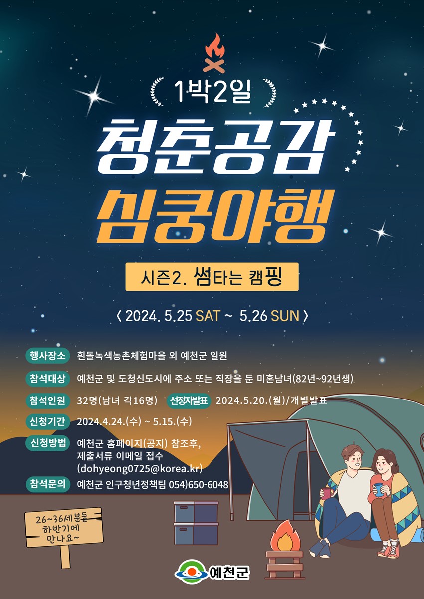 1박 2일 청춘공감 심쿵야행 시즌2. 썸타는 캠핑 2024. 5. 25. SAT ~ 5. 26 SUN 행사장소 : 흰돌녹색농촌체험마을 외 예천군 일원 참석대상 : 예천군 및 도청신도시에 주소 또는 직장을 둔 미혼남녀(82년~92년생) 참석인원 : 32명(남녀 각 16명) 선정자발표 : 2024. 5. 20.(월) / 개별발표 신청기간 : 2024. 4. 24.(수) ~ 5. 15.(수) 신청방법 : 예천군 홈페이지(공지) 참조후, 제출서류 이메일 접수(dohyenog0725@korea.kr) 참석문의 : 예천군 인구청년정책팀 054)650-5048